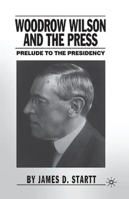 Woodrow Wilson and the Press: Prelude to the Presidency by J. Startt