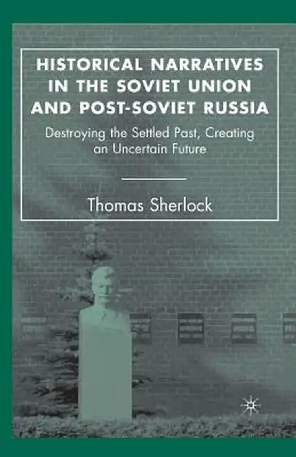 Historical Narratives in the Soviet Union and Post-Soviet Russia: Destroying the Settled Past, Creating an Uncertain Future by T. Sherlock