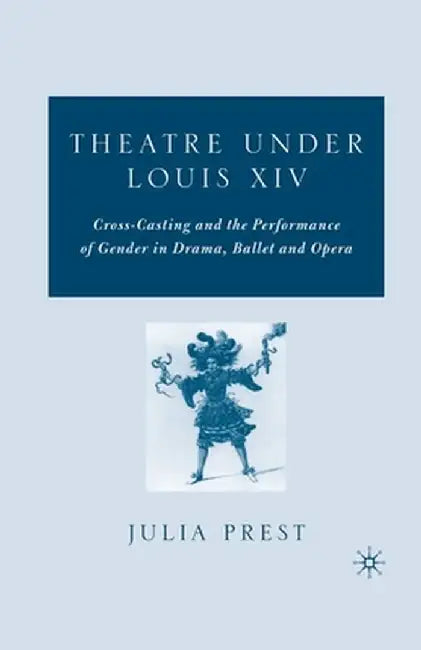 Theatre Under Louis XIV: Cross-Casting and the Performance of Gender in Drama, Ballet and Opera by J. Prest