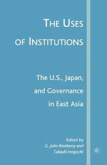 The Uses of Institutions: The U.S., Japan, and Governance in East Asia by G. Ikenberry