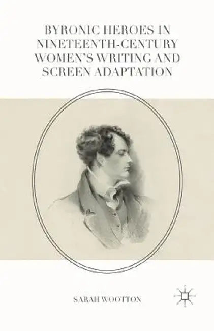 Byronic Heroes in Nineteenth-Century Women's Writing and Screen Adaptation by Sarah Wootton