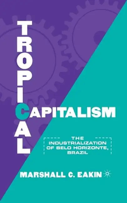 Tropical Capitalism: The Industrialization of Belo Horizonte, Brazil, 1897-1997 by M. Eakin