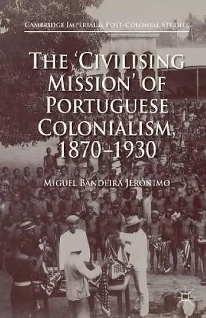 The 'Civilising Mission' of Portuguese Colonialism, 1870-1930 by Miguel Bandeira Jerónimo