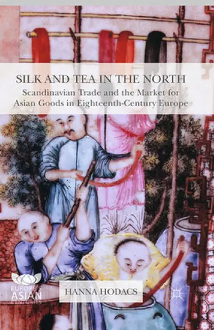 Silk and Tea in the North: Scandinavian Trade and the Market for Asian Goods in Eighteenth-Century Europe by Hanna Hodacs