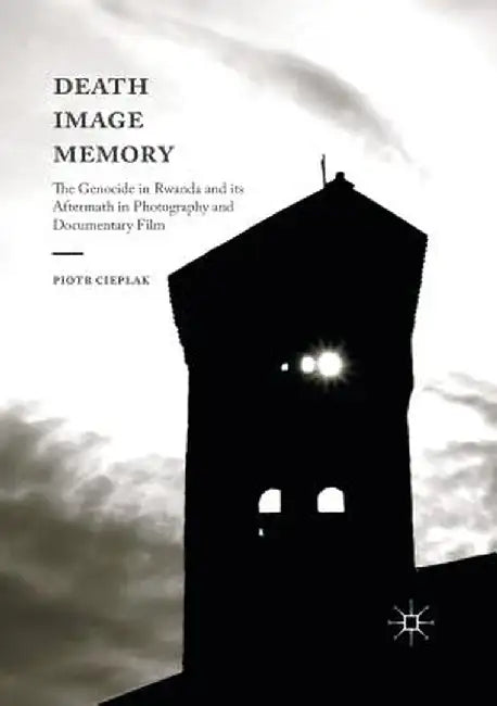 Death, Image, Memory: The Genocide in Rwanda and Its Aftermath in Photography and Documentary Film by Piotr Cieplak