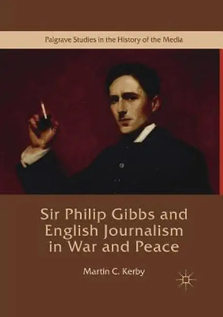 Sir Philip Gibbs and English Journalism in War and Peace by Martin C. Kerby