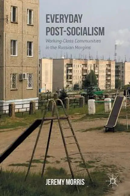 Everyday Post-Socialism: Working-Class Communities in the Russian Margins by Jeremy Morris