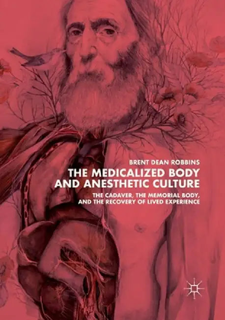 The Medicalized Body and Anesthetic Culture: The Cadaver, the Memorial Body, and the Recovery of Lived Experience by Brent Dean Robbins