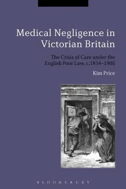 Medical Negligence in Victorian Britain: The Crisis of Care Under the English Poor Law, C.1834-1900 by Kim Price