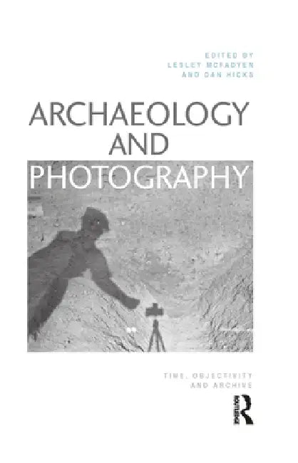 Archaeology and Photography: Time, Objectivity and Archive by Lesley Mcfadyen