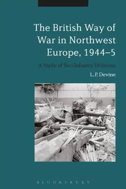 The British Way of War in Northwest Europe, 1944-5: A Study of Two Infantry Divisions by L. P. Devine