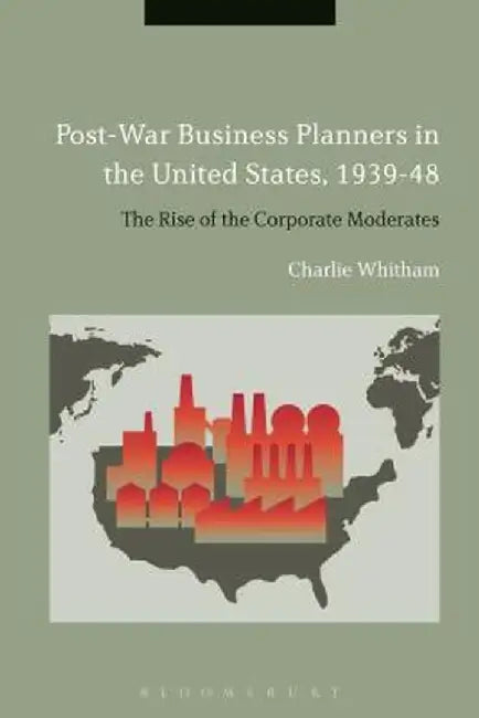 Post-War Business Planners in the United States, 1939-48: The Rise of the Corporate Moderates by Charlie Whitham