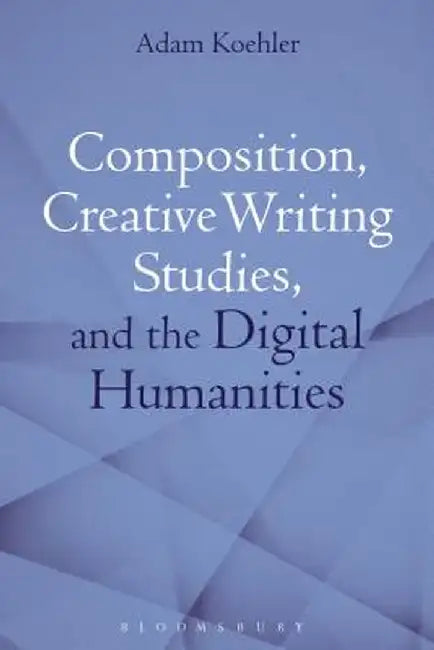 Composition, Creative Writing Studies, and the Digital Humanities by Adam Koehler