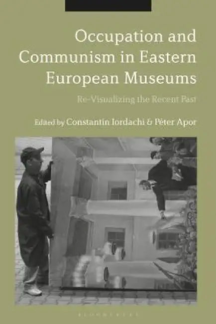 Occupation and Communism in Eastern European Museums: Re-Visualizing the Recent Past by Constantin Iordachi