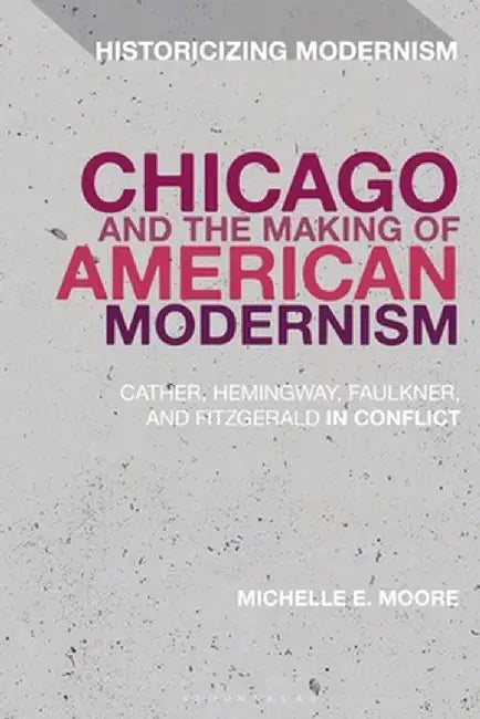 Chicago and the Making of American Modernism: Cather, Hemingway, Faulkner, and Fitzgerald in Conflict by Michelle E. Moore