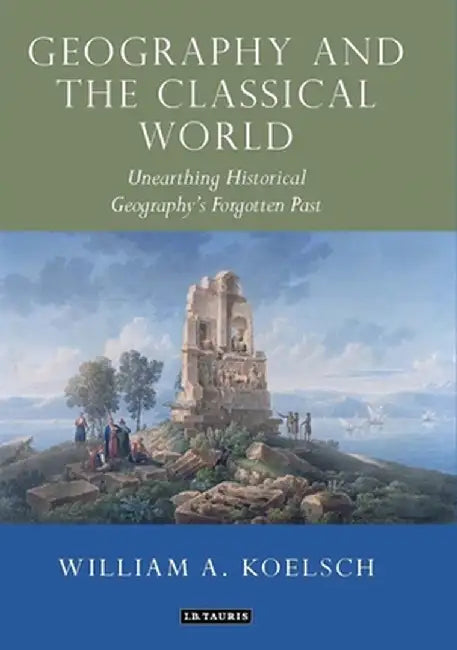 Geography and the Classical World: Unearthing Historical Geography's Forgotten Past by William A. Koelsch