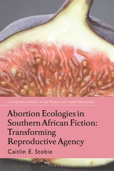 Abortion Ecologies in Southern African Fiction: Transforming Reproductive Agency by Caitlin E. Stobie