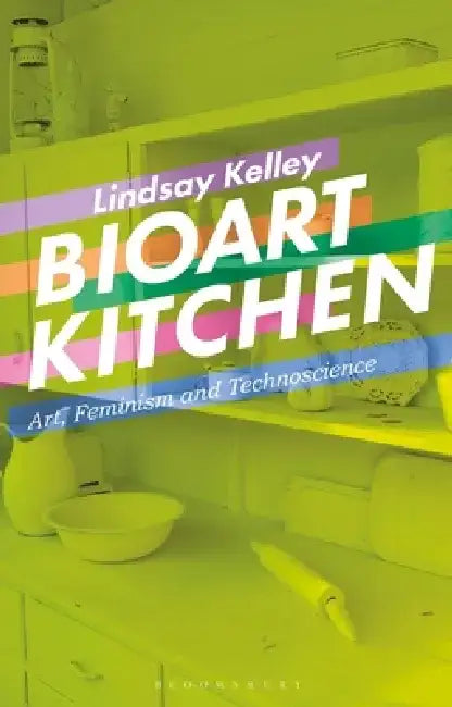 Bioart Kitchen: Art, Feminism and Technoscience by Lindsay Kelley