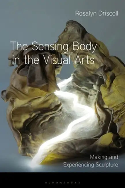 The Sensing Body in the Visual Arts: Making and Experiencing Sculpture by Rosalyn Driscoll