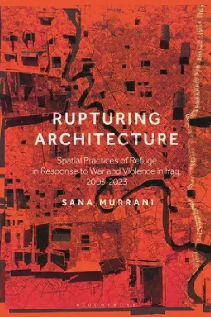 Rupturing Architecture: Spatial Practices of Refuge in Response to War and Violence in Iraq, 2003-2023 by Sana Murrani