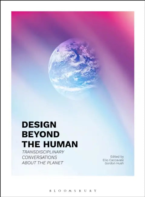 Design Beyond the Human: Transdisciplinary Conversations about the Planet by Elio Caccavale, Gordon Hush