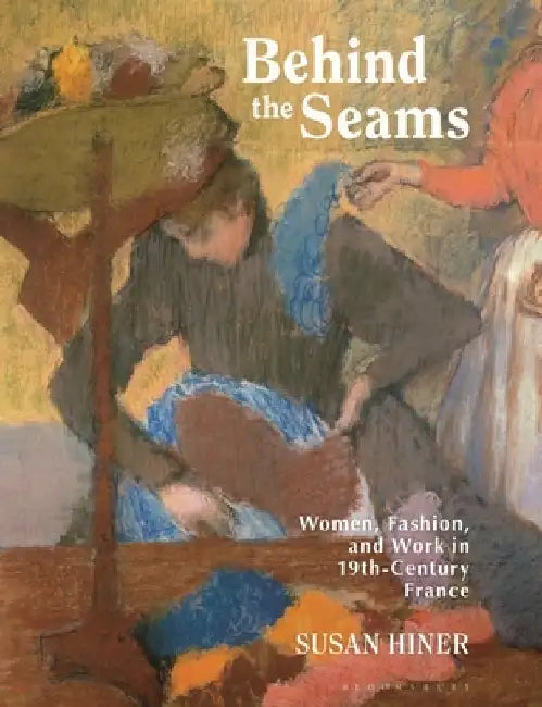 Behind the Seams: Women, Fashion, and Work in 19th-Century France by Susan E. Hiner