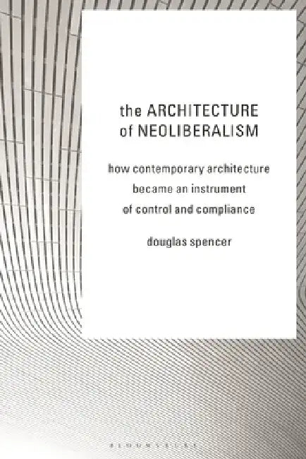 The Architecture of Neoliberalism: How Contemporary Architecture Became an Instrument of Control and Compliance by Douglas Spencer