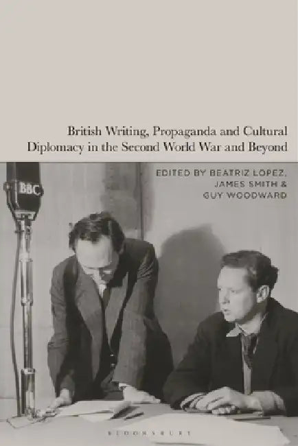 British Writing, Propaganda and Cultural Diplomacy in the Second World War and Beyond by Beatriz Lopez, James Smith, Guy Woodward