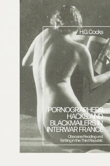 Pornographers, Hacks, and Blackmailers in Interwar France: Obscene Reading and Writing in the Third Republic by H. G. Cocks