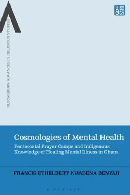 Cosmologies of Mental Health: Pentecostal Prayer Camps and Indigenous Knowledge of Healing Mental Illness in Ghana by Francis Ethelbert Kwabena Benyah, Amy L. Allocco, Bettina E. Schmidt