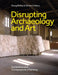 Disrupting Archaeology and Art: Excavation and Contemporary Painting by Doug Bailey, Simon Callery