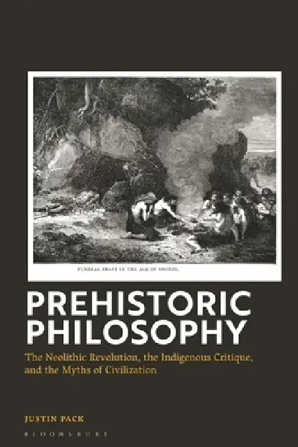 Prehistoric Philosophy: The Neolithic Revolution, Indigenous Critique, and the Myths of Civilization by Justin Pack
