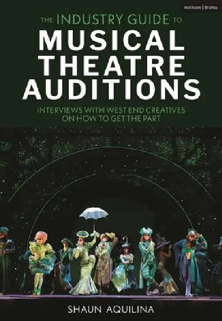 The Industry Guide to Musical Theatre Auditions: Interviews with West End Creatives on How to Get the Part by Shaun Aquilina
