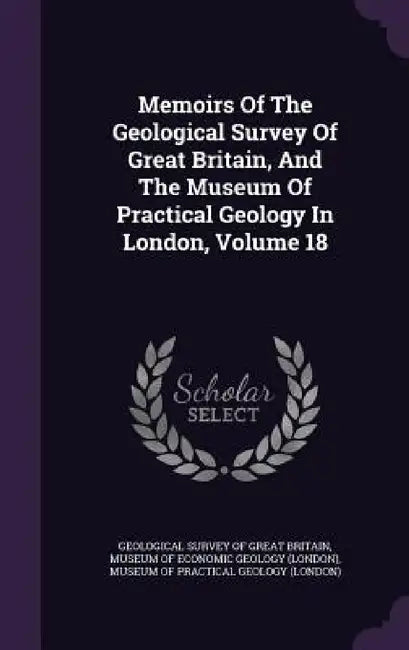 Memoirs Of The Geological Survey Of Great Britain, And The Museum Of Practical Geology In London, Volume 18 by Geological Survey of Great Britain, Museum of Economic Geology (London), Museum of Practical Geology (London)