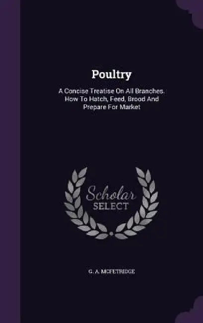 Poultry: A Concise Treatise On All Branches. How To Hatch, Feed, Brood And Prepare For Market by G. A. McFetridge