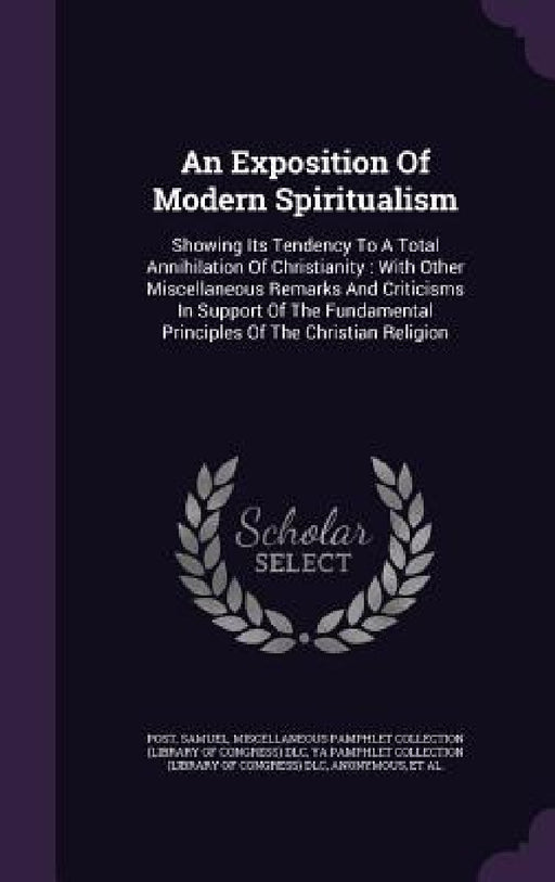 An Exposition Of Modern Spiritualism: Showing Its Tendency To A Total Annihilation Of Christianity: With Other Miscellaneous Remarks And Criticisms In by Post Samuel, Miscellaneous Pamphlet Collection (Libra, Ya Pamphlet Collection (Library of Congr