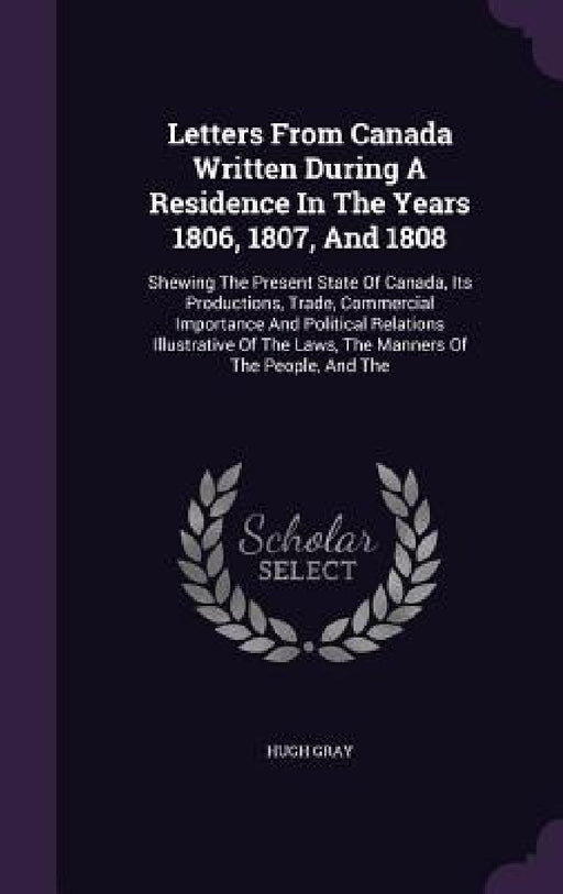 Letters From Canada Written During A Residence In The Years 1806, 1807, And 1808: Shewing The Present State Of Canada, Its Productions, Trade, Commerc by Hugh Gray