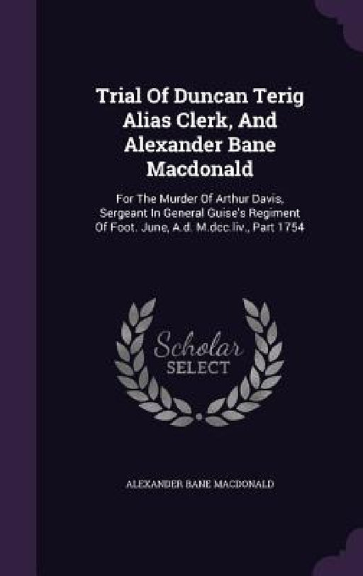 Trial Of Duncan Terig Alias Clerk, And Alexander Bane Macdonald: For The Murder Of Arthur Davis, Sergeant In General Guise's Regiment Of Foot. June, A by Alexander Bane MacDonald