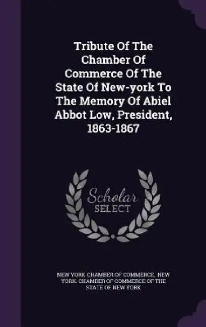 Tribute Of The Chamber Of Commerce Of The State Of New-york To The Memory Of Abiel Abbot Low, President, 1863-1867 by New York Chamber of Commerce, New York Chamber of Commerce of the St