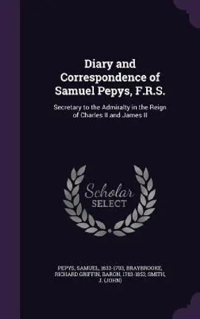 Diary and Correspondence of Samuel Pepys, F.R.S.: Secretary to the Admiralty in the Reign of Charles II and James II by Samuel Pepys, Richard Griffin Braybrooke, J. Smith