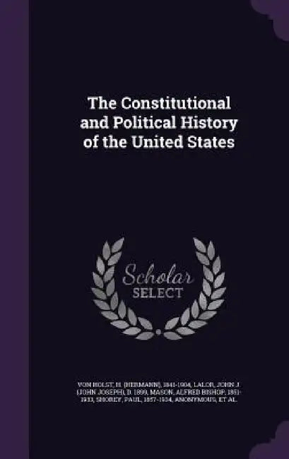 The Constitutional and Political History of the United States by H. 1841-1904 Von Holst, John J. D. 1899 Lalor, Alfred Bishop Mason