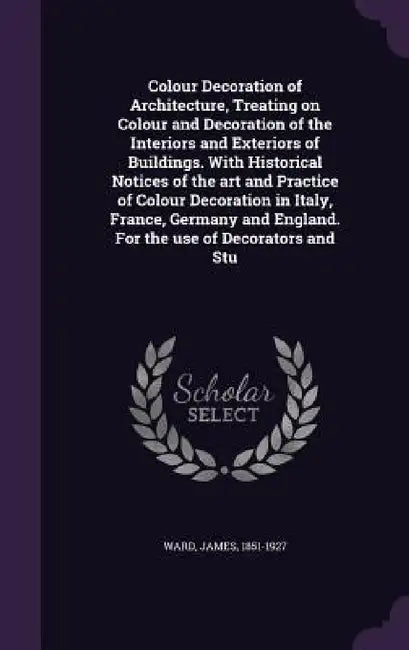 Colour Decoration of Architecture, Treating on Colour and Decoration of the Interiors and Exteriors of Buildings. With Historical Notices of the art a by James Ward