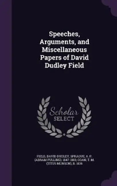 Speeches, Arguments, and Miscellaneous Papers of David Dudley Field by David Dudley Field, A. P. 1847-1883 Sprague, T. M. B. 1836 Coan