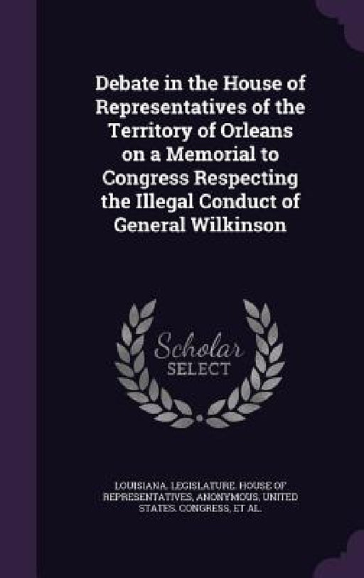 Debate in the House of Representatives of the Territory of Orleans on a Memorial to Congress Respecting the Illegal Conduct of General Wilkinson by Louisiana Legislature House of Represe, United States Congress