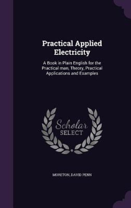 Practical Applied Electricity: A Book in Plain English for the Practical man, Theory, Practical Applications and Examples by David Penn Moreton