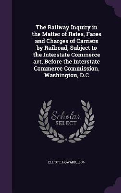 The Railway Inquiry in the Matter of Rates, Fares and Charges of Carriers by Railroad, Subject to the Interstate Commerce act, Before the Interstate C by Howard Elliott