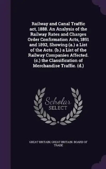 Railway and Canal Traffic act, 1888. An Analysis of the Railway Rates and Charges Order Confirmation Acts, 1891 and 1892, Showing (a.) a List of the A by Great Britain, Great Britain Board of Trade