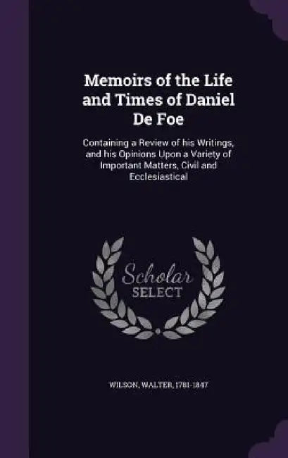 Memoirs of the Life and Times of Daniel De Foe: Containing a Review of his Writings, and his Opinions Upon a Variety of Important Matters, Civil and E by Walter Wilson