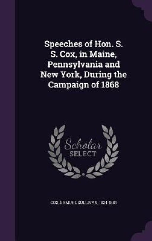 Speeches of Hon. S. S. Cox, in Maine, Pennsylvania and New York, During the Campaign of 1868 by Samuel Sullivan Cox