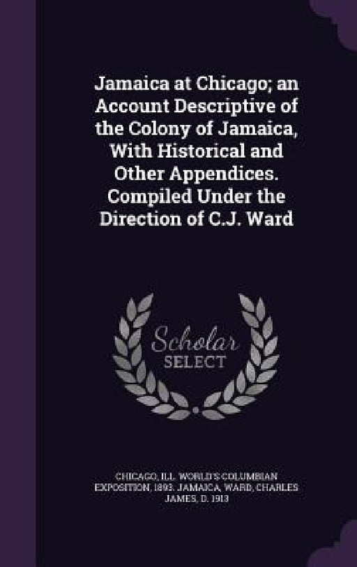 Jamaica at Chicago; an Account Descriptive of the Colony of Jamaica, With Historical and Other Appendices. Compiled Under the Direction of C.J. Ward by Ill World's Columbian Expositi Chicago, Charles James Ward